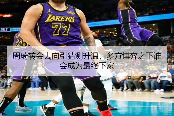 周琦转会去向引猜测升温，多方博弈之下谁会成为最终下家
