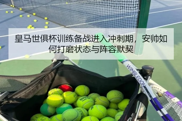 皇马世俱杯训练备战进入冲刺期，安帅如何打磨状态与阵容默契